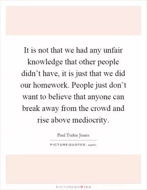 It is not that we had any unfair knowledge that other people didn’t have, it is just that we did our homework. People just don’t want to believe that anyone can break away from the crowd and rise above mediocrity Picture Quote #1