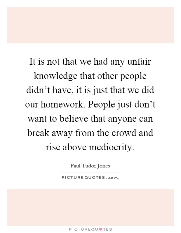 It is not that we had any unfair knowledge that other people didn't have, it is just that we did our homework. People just don't want to believe that anyone can break away from the crowd and rise above mediocrity Picture Quote #1