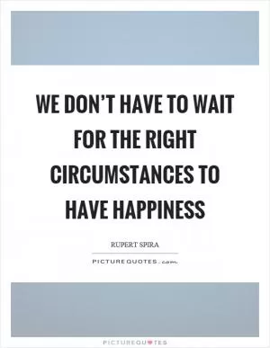We don’t have to wait for the right circumstances to have happiness Picture Quote #1
