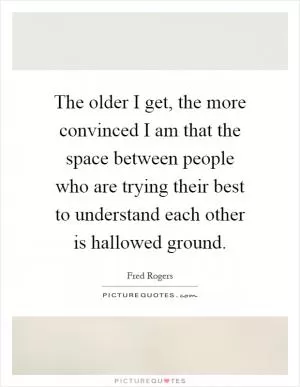 The older I get, the more convinced I am that the space between people who are trying their best to understand each other is hallowed ground Picture Quote #1