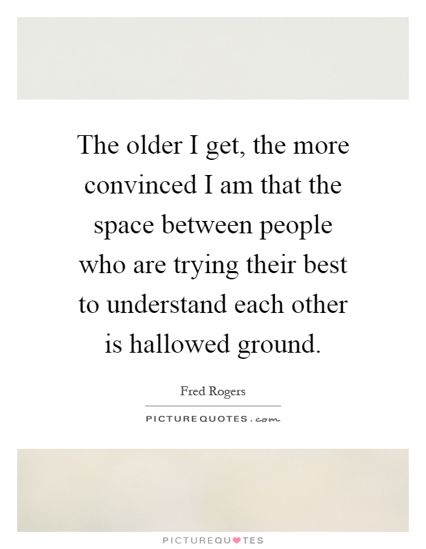 The older I get, the more convinced I am that the space between people who are trying their best to understand each other is hallowed ground Picture Quote #1