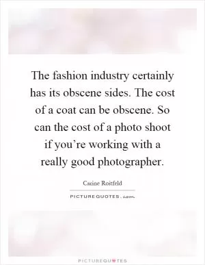 The fashion industry certainly has its obscene sides. The cost of a coat can be obscene. So can the cost of a photo shoot if you’re working with a really good photographer Picture Quote #1