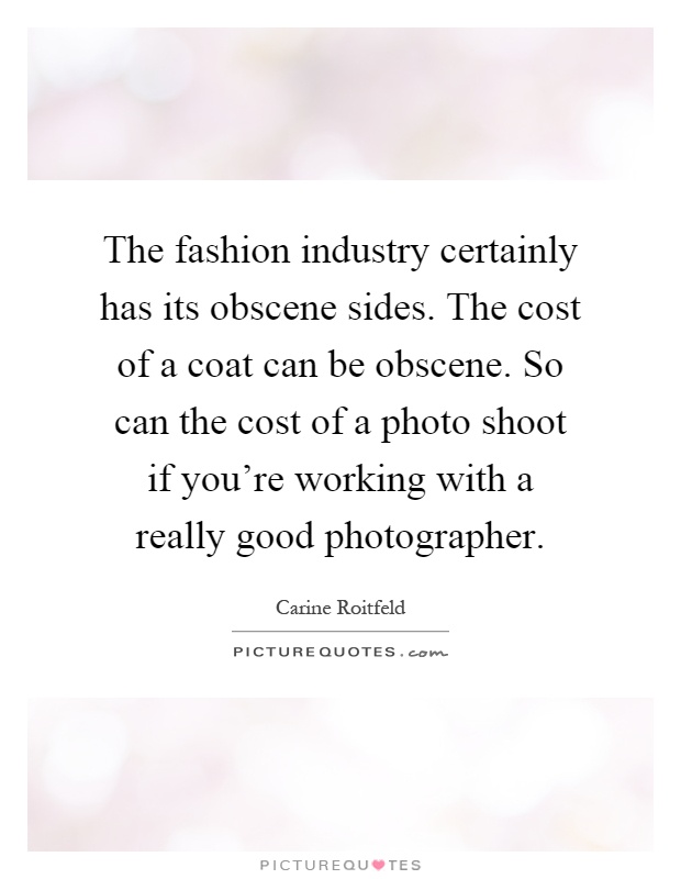 The fashion industry certainly has its obscene sides. The cost of a coat can be obscene. So can the cost of a photo shoot if you're working with a really good photographer Picture Quote #1
