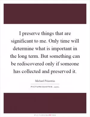 I preserve things that are significant to me. Only time will determine what is important in the long term. But something can be rediscovered only if someone has collected and preserved it Picture Quote #1