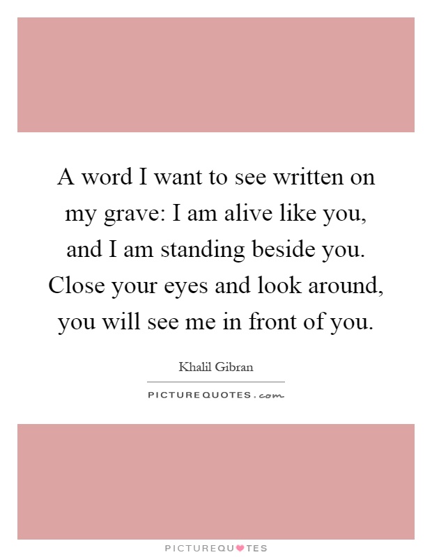 A word I want to see written on my grave: I am alive like you, and I am standing beside you. Close your eyes and look around, you will see me in front of you Picture Quote #1