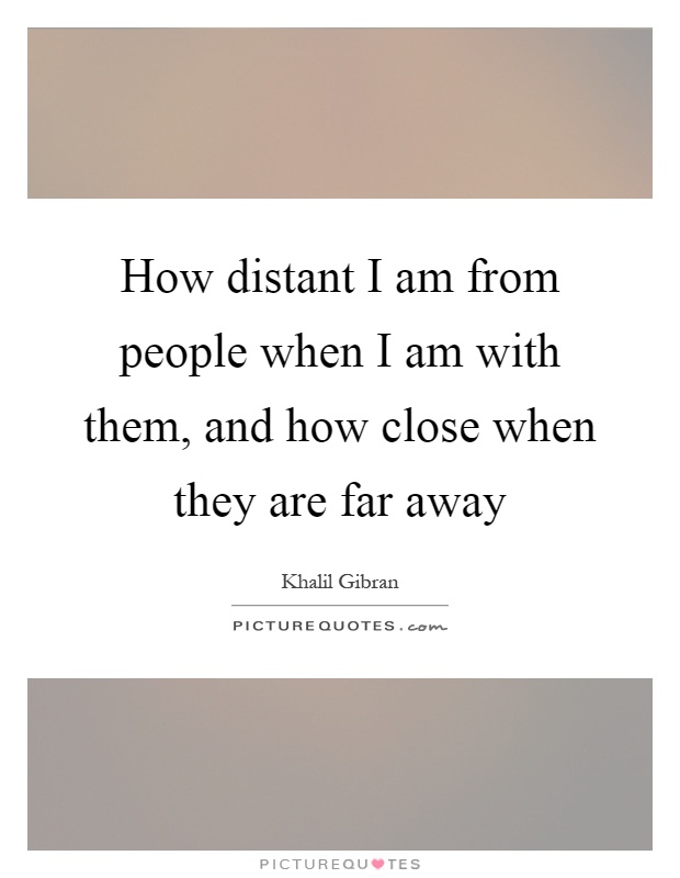 How distant I am from people when I am with them, and how close when they are far away Picture Quote #1