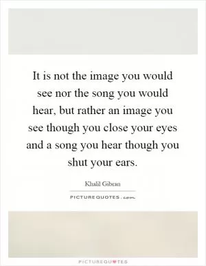 It is not the image you would see nor the song you would hear, but rather an image you see though you close your eyes and a song you hear though you shut your ears Picture Quote #1