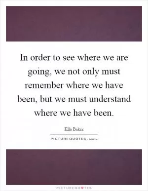 In order to see where we are going, we not only must remember where we have been, but we must understand where we have been Picture Quote #1