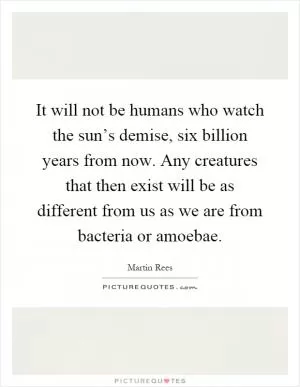 It will not be humans who watch the sun’s demise, six billion years from now. Any creatures that then exist will be as different from us as we are from bacteria or amoebae Picture Quote #1
