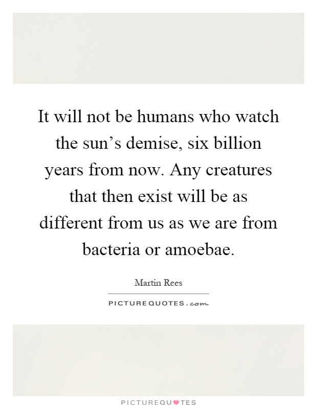 It will not be humans who watch the sun's demise, six billion years from now. Any creatures that then exist will be as different from us as we are from bacteria or amoebae Picture Quote #1