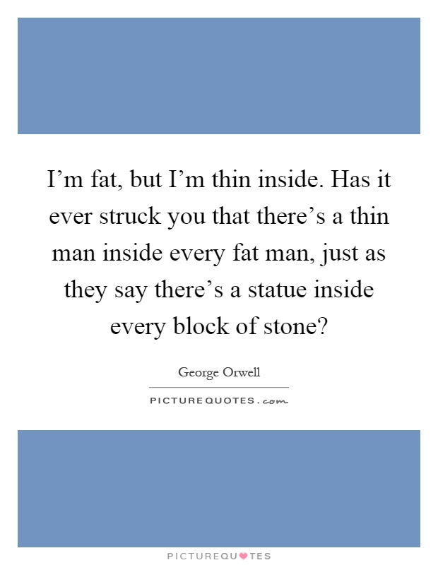 I'm fat, but I'm thin inside. Has it ever struck you that there's a thin man inside every fat man, just as they say there's a statue inside every block of stone? Picture Quote #1