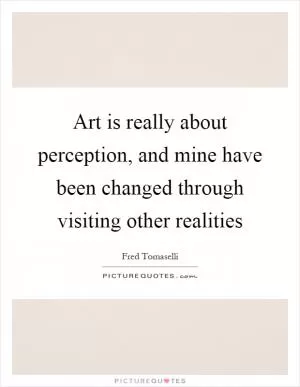 Art is really about perception, and mine have been changed through visiting other realities Picture Quote #1