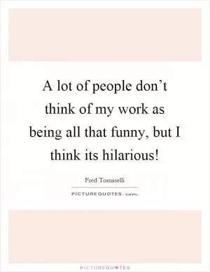A lot of people don’t think of my work as being all that funny, but I think its hilarious! Picture Quote #1