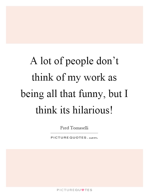 A lot of people don't think of my work as being all that funny, but I think its hilarious! Picture Quote #1