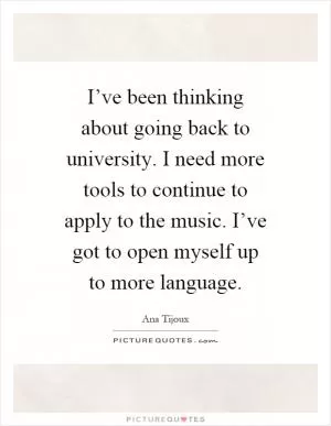 I’ve been thinking about going back to university. I need more tools to continue to apply to the music. I’ve got to open myself up to more language Picture Quote #1