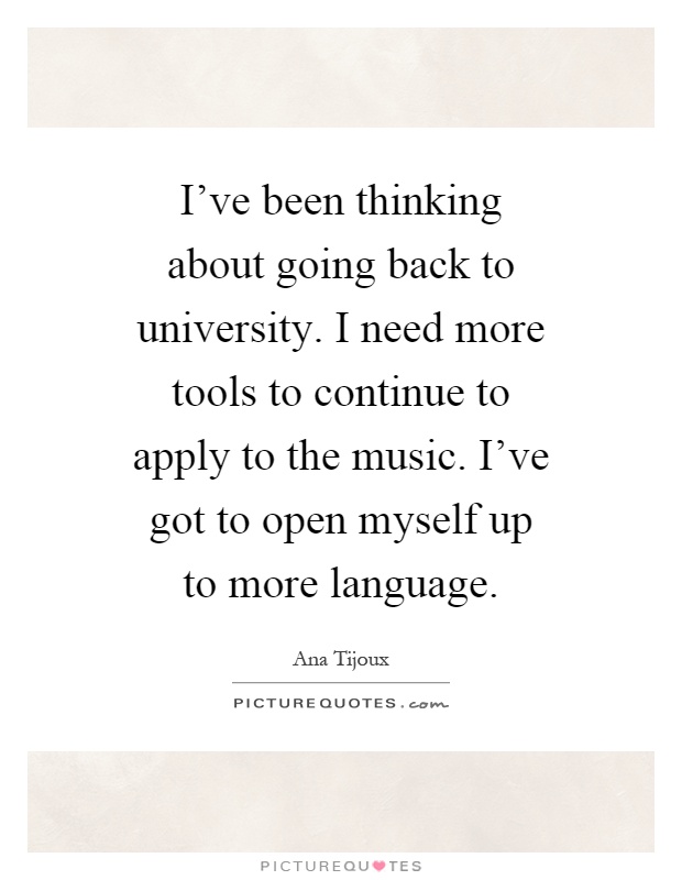 I've been thinking about going back to university. I need more tools to continue to apply to the music. I've got to open myself up to more language Picture Quote #1