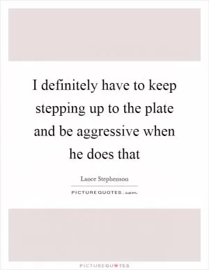 I definitely have to keep stepping up to the plate and be aggressive when he does that Picture Quote #1