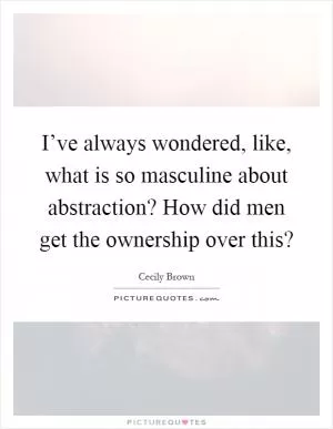 I’ve always wondered, like, what is so masculine about abstraction? How did men get the ownership over this? Picture Quote #1