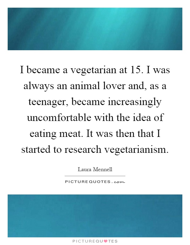 I became a vegetarian at 15. I was always an animal lover and, as a teenager, became increasingly uncomfortable with the idea of eating meat. It was then that I started to research vegetarianism Picture Quote #1