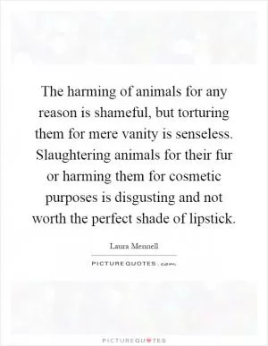 The harming of animals for any reason is shameful, but torturing them for mere vanity is senseless. Slaughtering animals for their fur or harming them for cosmetic purposes is disgusting and not worth the perfect shade of lipstick Picture Quote #1