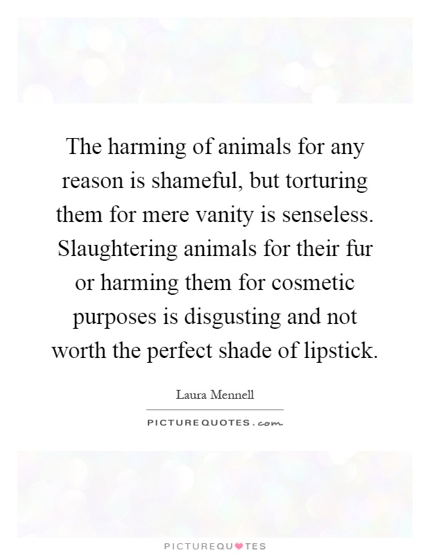 The harming of animals for any reason is shameful, but torturing them for mere vanity is senseless. Slaughtering animals for their fur or harming them for cosmetic purposes is disgusting and not worth the perfect shade of lipstick Picture Quote #1