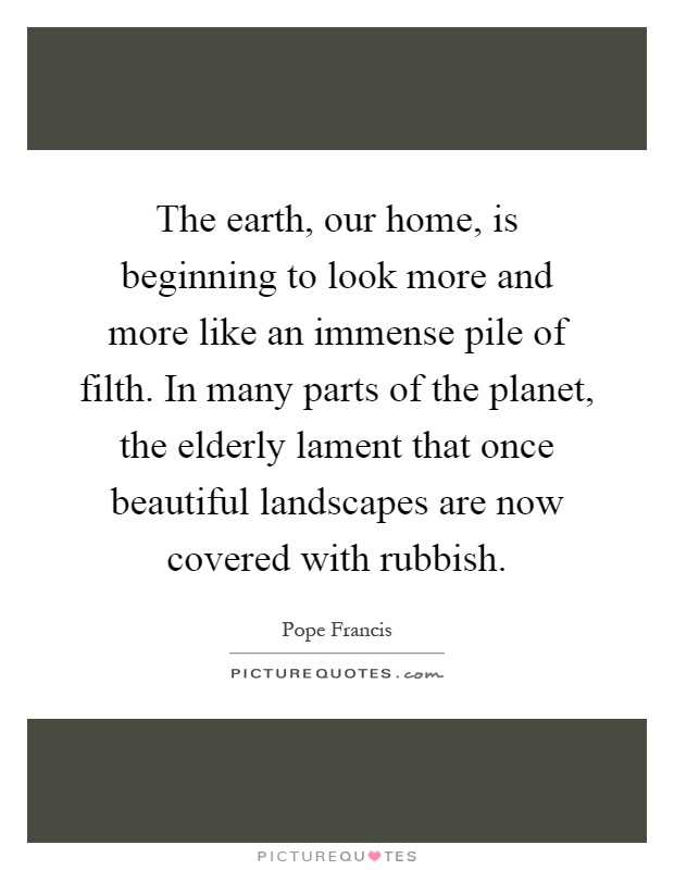 The earth, our home, is beginning to look more and more like an immense pile of filth. In many parts of the planet, the elderly lament that once beautiful landscapes are now covered with rubbish Picture Quote #1