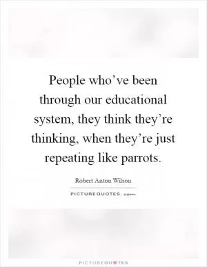 People who’ve been through our educational system, they think they’re thinking, when they’re just repeating like parrots Picture Quote #1