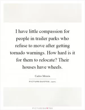 I have little compassion for people in trailer parks who refuse to move after getting tornado warnings. How hard is it for them to relocate? Their houses have wheels Picture Quote #1