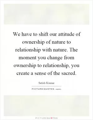 We have to shift our attitude of ownership of nature to relationship with nature. The moment you change from ownership to relationship, you create a sense of the sacred Picture Quote #1