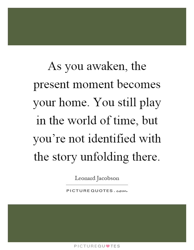 As you awaken, the present moment becomes your home. You still play in the world of time, but you're not identified with the story unfolding there Picture Quote #1