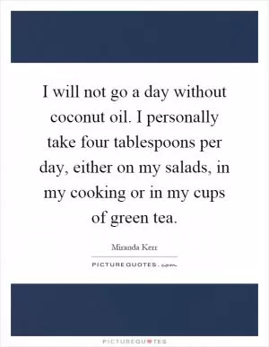 I will not go a day without coconut oil. I personally take four tablespoons per day, either on my salads, in my cooking or in my cups of green tea Picture Quote #1
