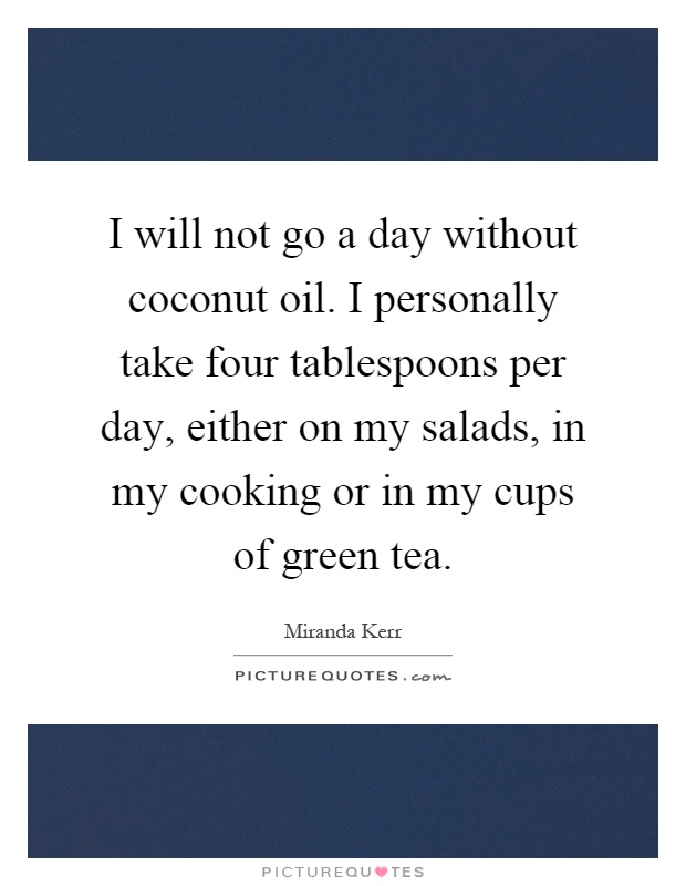 I will not go a day without coconut oil. I personally take four tablespoons per day, either on my salads, in my cooking or in my cups of green tea Picture Quote #1