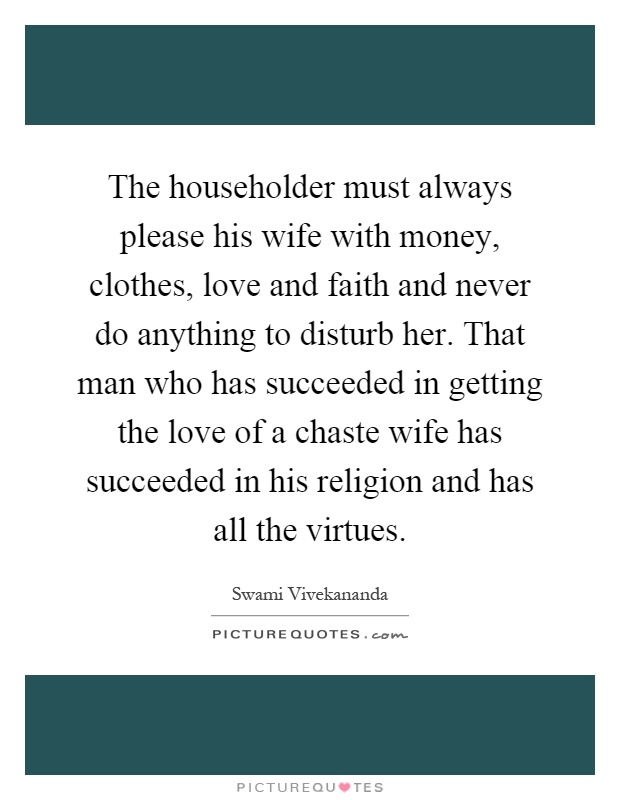 The householder must always please his wife with money, clothes, love and faith and never do anything to disturb her. That man who has succeeded in getting the love of a chaste wife has succeeded in his religion and has all the virtues Picture Quote #1