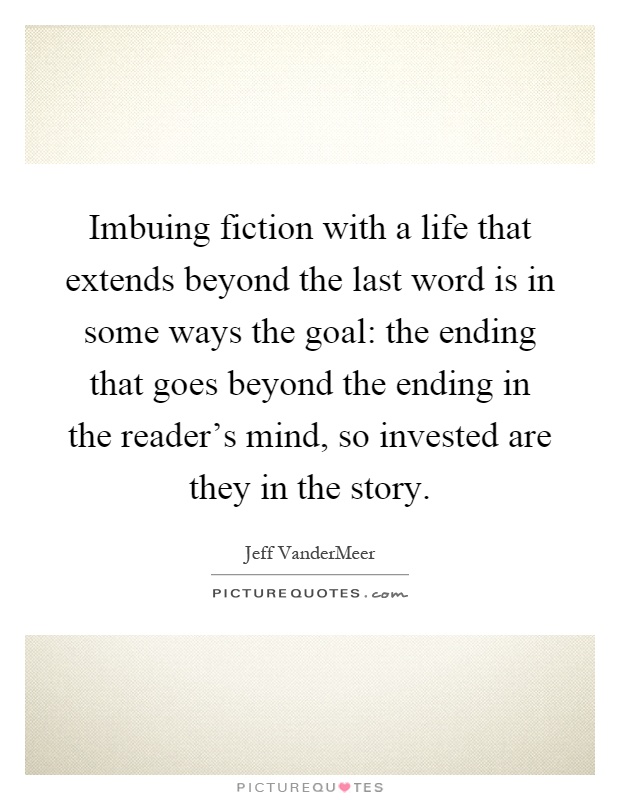 Imbuing fiction with a life that extends beyond the last word is in some ways the goal: the ending that goes beyond the ending in the reader's mind, so invested are they in the story Picture Quote #1