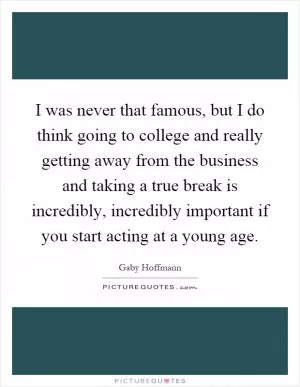 I was never that famous, but I do think going to college and really getting away from the business and taking a true break is incredibly, incredibly important if you start acting at a young age Picture Quote #1