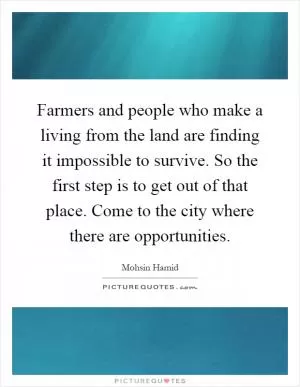 Farmers and people who make a living from the land are finding it impossible to survive. So the first step is to get out of that place. Come to the city where there are opportunities Picture Quote #1