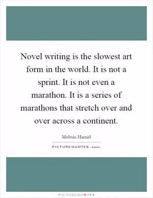 Novel writing is the slowest art form in the world. It is not a sprint. It is not even a marathon. It is a series of marathons that stretch over and over across a continent Picture Quote #1
