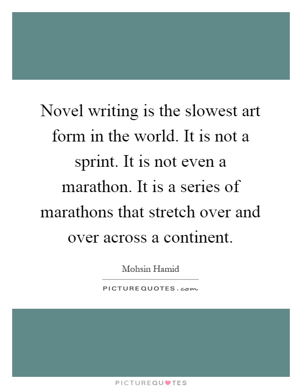 Novel writing is the slowest art form in the world. It is not a sprint. It is not even a marathon. It is a series of marathons that stretch over and over across a continent Picture Quote #1