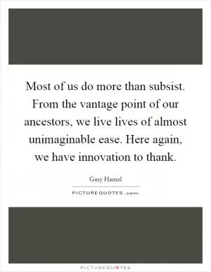 Most of us do more than subsist. From the vantage point of our ancestors, we live lives of almost unimaginable ease. Here again, we have innovation to thank Picture Quote #1