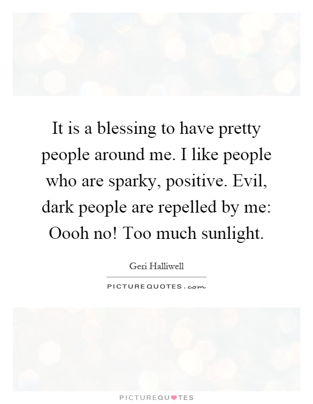 It is a blessing to have pretty people around me. I like people who are sparky, positive. Evil, dark people are repelled by me: Oooh no! Too much sunlight Picture Quote #1