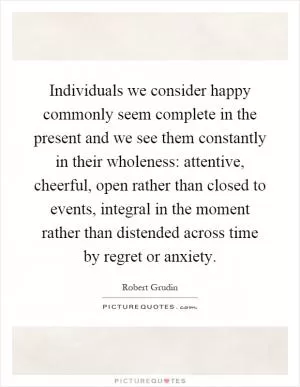 Individuals we consider happy commonly seem complete in the present and we see them constantly in their wholeness: attentive, cheerful, open rather than closed to events, integral in the moment rather than distended across time by regret or anxiety Picture Quote #1