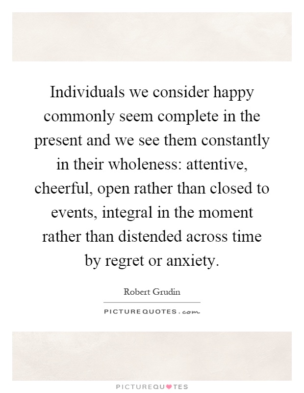 Individuals we consider happy commonly seem complete in the present and we see them constantly in their wholeness: attentive, cheerful, open rather than closed to events, integral in the moment rather than distended across time by regret or anxiety Picture Quote #1