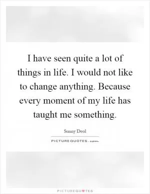 I have seen quite a lot of things in life. I would not like to change anything. Because every moment of my life has taught me something Picture Quote #1