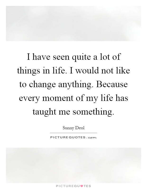 I have seen quite a lot of things in life. I would not like to change anything. Because every moment of my life has taught me something Picture Quote #1