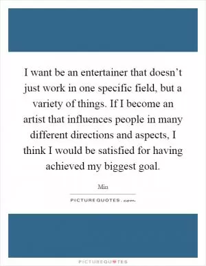 I want be an entertainer that doesn’t just work in one specific field, but a variety of things. If I become an artist that influences people in many different directions and aspects, I think I would be satisfied for having achieved my biggest goal Picture Quote #1