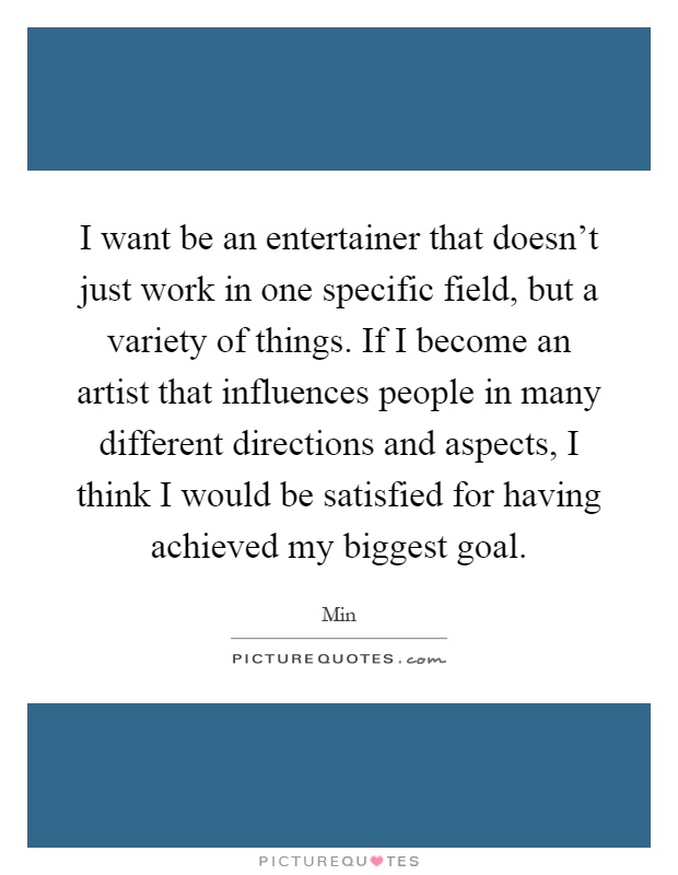 I want be an entertainer that doesn't just work in one specific field, but a variety of things. If I become an artist that influences people in many different directions and aspects, I think I would be satisfied for having achieved my biggest goal Picture Quote #1