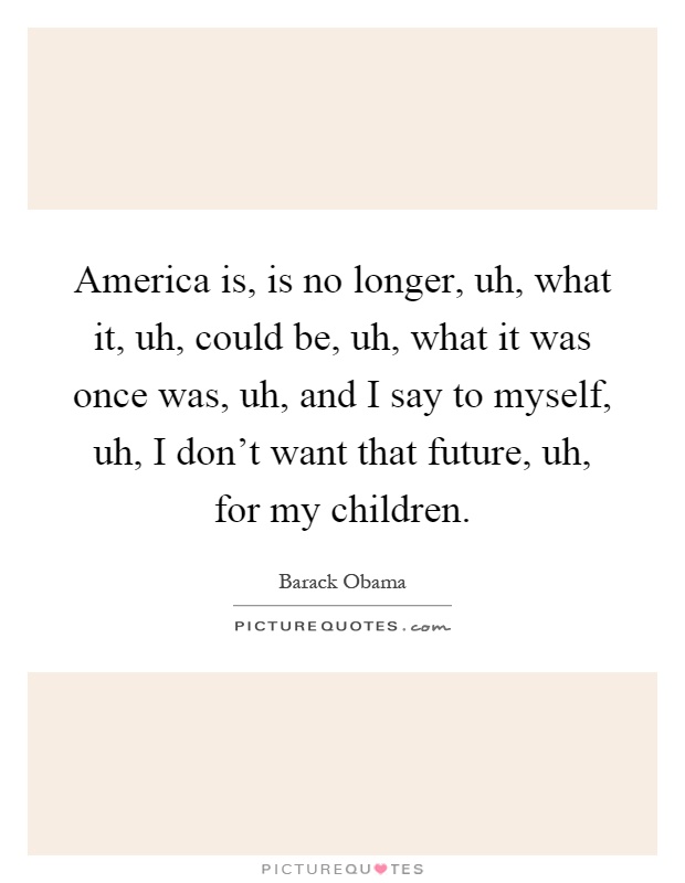 America is, is no longer, uh, what it, uh, could be, uh, what it was once was, uh, and I say to myself, uh, I don't want that future, uh, for my children Picture Quote #1