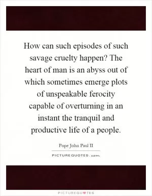 How can such episodes of such savage cruelty happen? The heart of man is an abyss out of which sometimes emerge plots of unspeakable ferocity capable of overturning in an instant the tranquil and productive life of a people Picture Quote #1