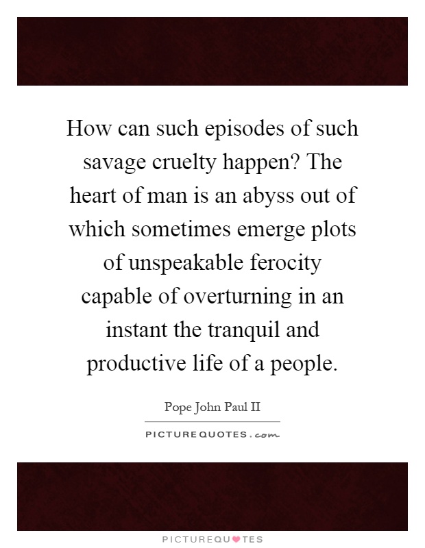 How can such episodes of such savage cruelty happen? The heart of man is an abyss out of which sometimes emerge plots of unspeakable ferocity capable of overturning in an instant the tranquil and productive life of a people Picture Quote #1