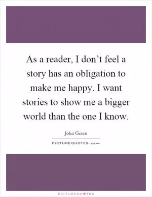 As a reader, I don’t feel a story has an obligation to make me happy. I want stories to show me a bigger world than the one I know Picture Quote #1